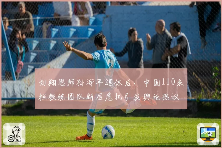 刘翔恩师孙海平退休后，中国110米栏教练团队断层危机引发舆论热议