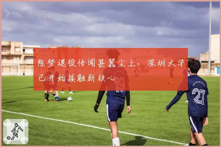 陈梦退役传闻甚嚣尘上，深圳大学已开始接触新核心