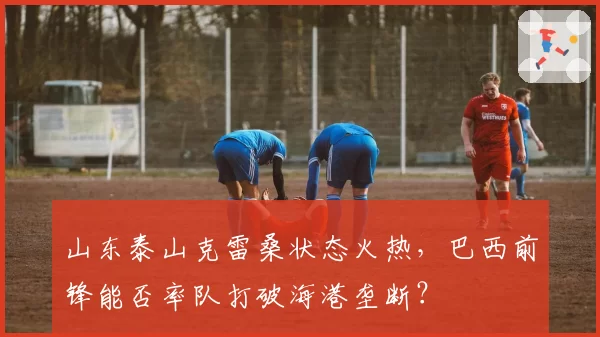 山东泰山克雷桑状态火热，巴西前锋能否率队打破海港垄断？