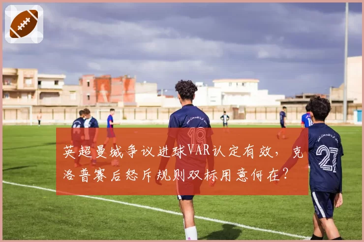 英超曼城争议进球VAR认定有效，克洛普赛后怒斥规则双标用意何在？