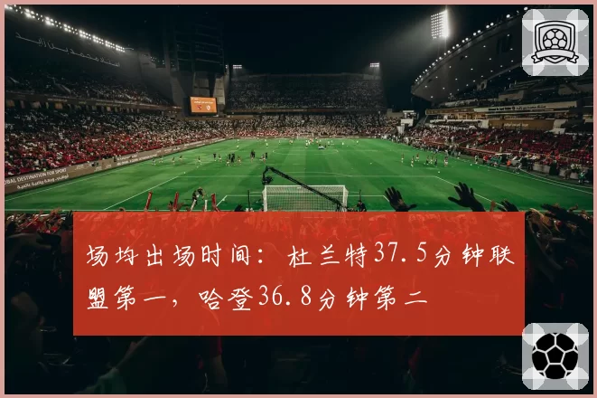 场均出场时间：杜兰特37.5分钟联盟第一，哈登36.8分钟第二