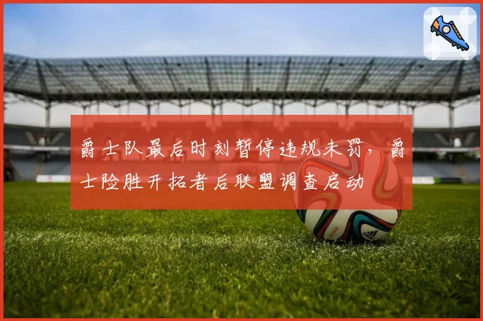 爵士队最后时刻暂停违规未罚，爵士险胜开拓者后联盟调查启动