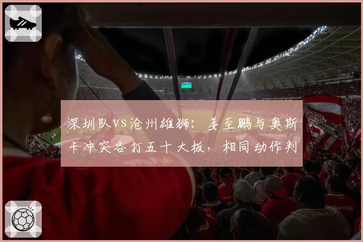 深圳队vs沧州雄狮:姜至鹏与奥斯卡冲突各打五十大板,相同动作判罚不一将考验裁判公信力