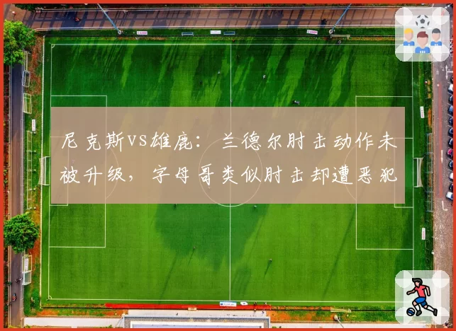 尼克斯vs雄鹿:兰德尔肘击动作未被升级,字母哥类似肘击却遭恶犯
