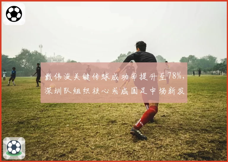戴伟浚关键传球成功率提升至78%，深圳队组织核心或成国足中场新发起点