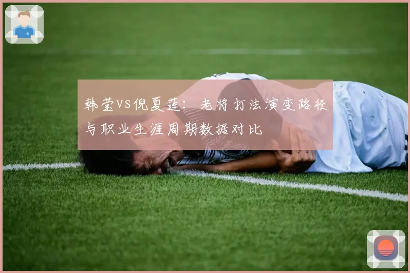 韩莹vs倪夏莲：老将打法演变路径与职业生涯周期数据对比