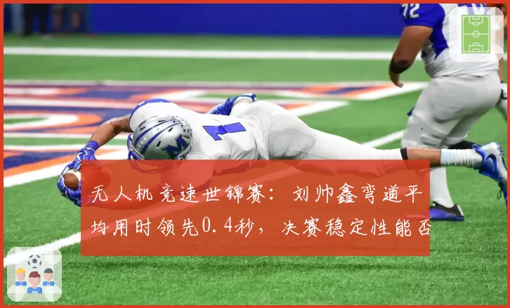 无人机竞速世锦赛:刘帅鑫弯道平均用时领先0.4秒,决赛稳定性能否守住优势?
