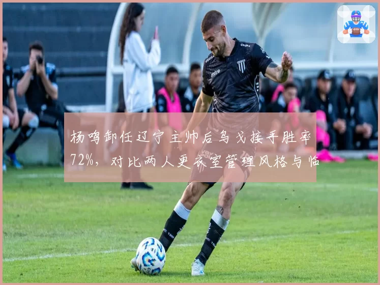 杨鸣卸任辽宁主帅后乌戈接手胜率72%，对比两人更衣室管理风格与临场换人决策差异