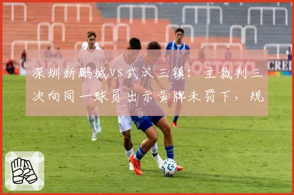 深圳新鹏城vs武汉三镇：主裁判三次向同一球员出示黄牌未罚下，规则执行混乱