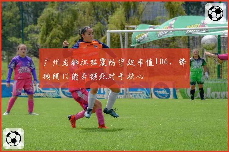 广州龙狮祝铭震防守效率值106,锋线闸门能否锁死对手核心