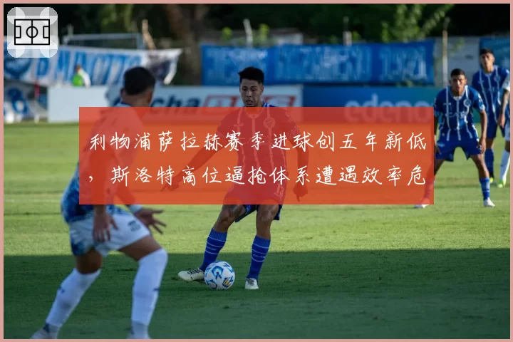 利物浦萨拉赫赛季进球创五年新低,斯洛特高位逼抢体系遭遇效率危机