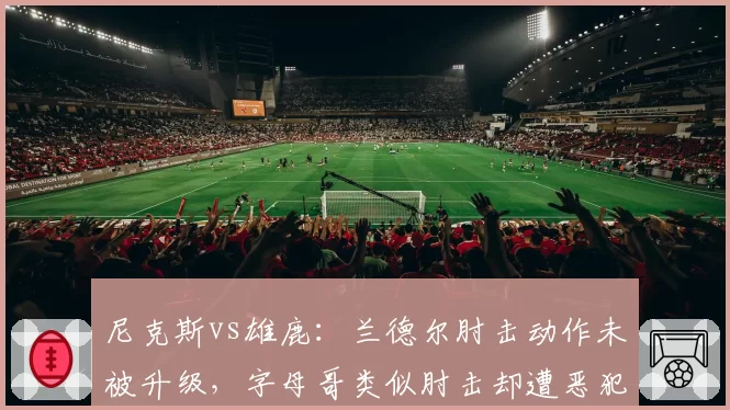 尼克斯vs雄鹿：兰德尔肘击动作未被升级，字母哥类似肘击却遭恶犯
