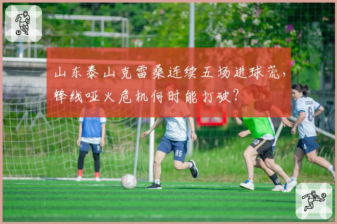 山东泰山克雷桑连续五场进球荒，锋线哑火危机何时能打破？