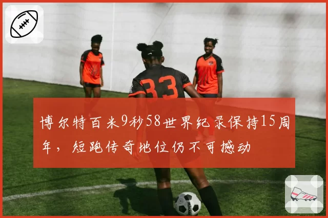 博尔特百米9秒58世界纪录保持15周年,短跑传奇地位仍不可撼动