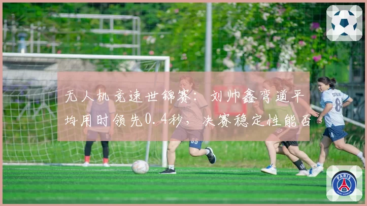 无人机竞速世锦赛：刘帅鑫弯道平均用时领先0.4秒，决赛稳定性能否守住优势？