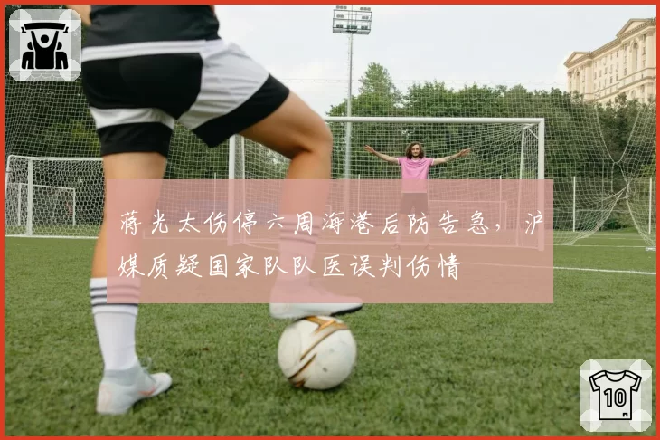 蒋光太伤停六周海港后防告急,沪媒质疑国家队队医误判伤情