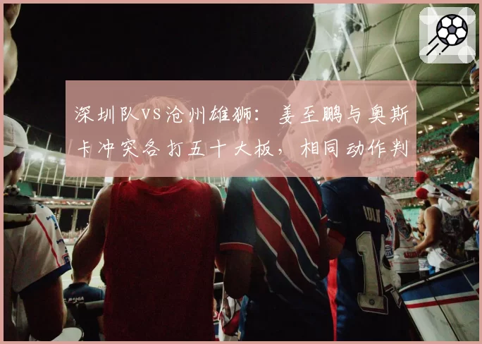 深圳队vs沧州雄狮：姜至鹏与奥斯卡冲突各打五十大板，相同动作判罚不一将考验裁判公信力