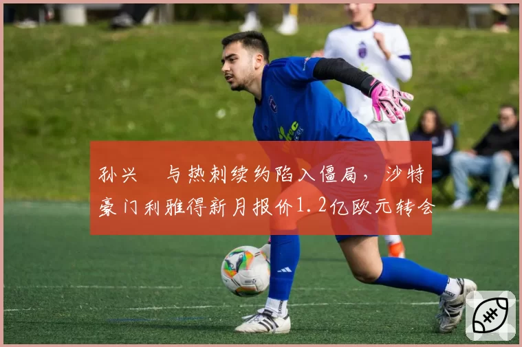 孙兴慜与热刺续约陷入僵局,沙特豪门利雅得新月报价1.2亿欧元转会费