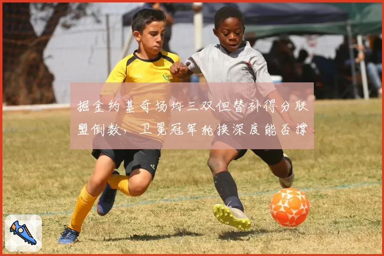 掘金约基奇场均三双但替补得分联盟倒数,卫冕冠军轮换深度能否撑过西决?