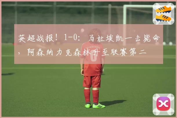 英超战报!1-0:马杜埃凯一击毙命,阿森纳力克森林升至联赛第二