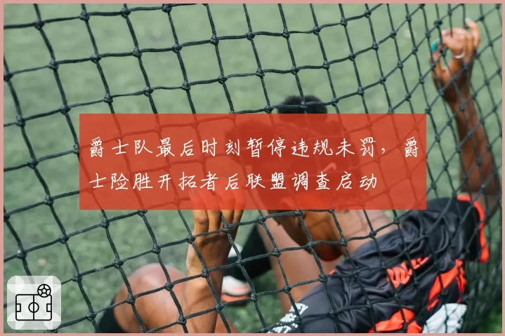 爵士队最后时刻暂停违规未罚,爵士险胜开拓者后联盟调查启动