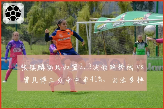 张镇麟场均扣篮2.3次领跑锋线 vs 曾凡博三分命中率41%，打法多样性差异