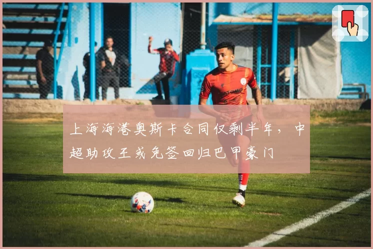 上海海港奥斯卡合同仅剩半年，中超助攻王或免签回归巴甲豪门