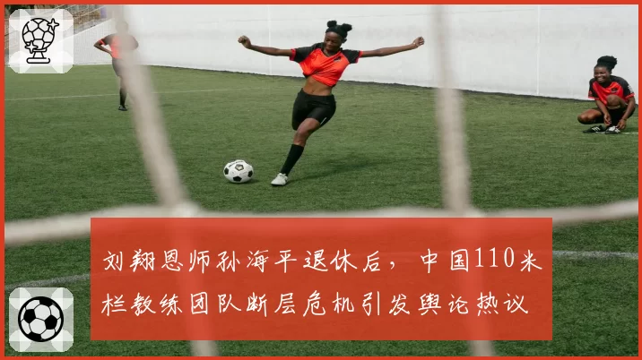 刘翔恩师孙海平退休后,中国110米栏教练团队断层危机引发舆论热议