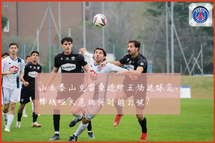 山东泰山克雷桑连续五场进球荒，锋线哑火危机何时能打破？