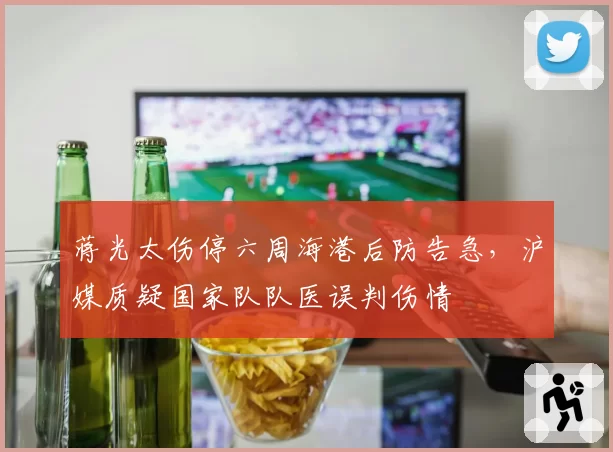 蒋光太伤停六周海港后防告急,沪媒质疑国家队队医误判伤情