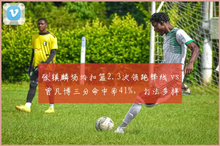 张镇麟场均扣篮2.3次领跑锋线 vs 曾凡博三分命中率41%，打法多样性差异