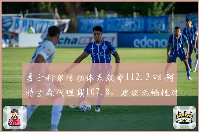 勇士科尔传切体系效率112.3 vs 阿特金森代理期107.8，进攻流畅性对比鲜明