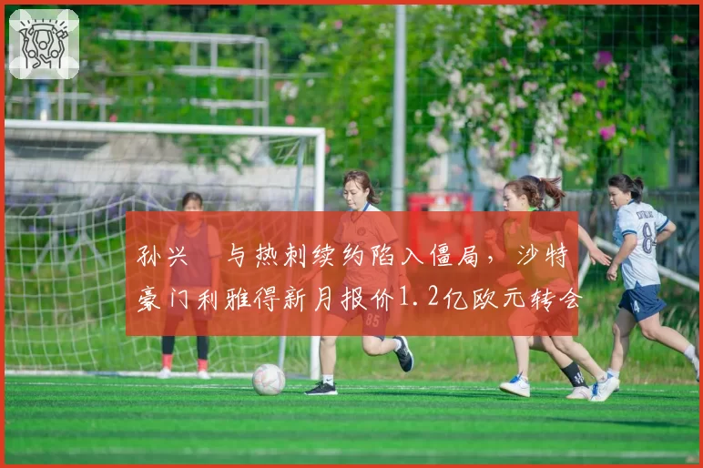 孙兴慜与热刺续约陷入僵局，沙特豪门利雅得新月报价1.2亿欧元转会费