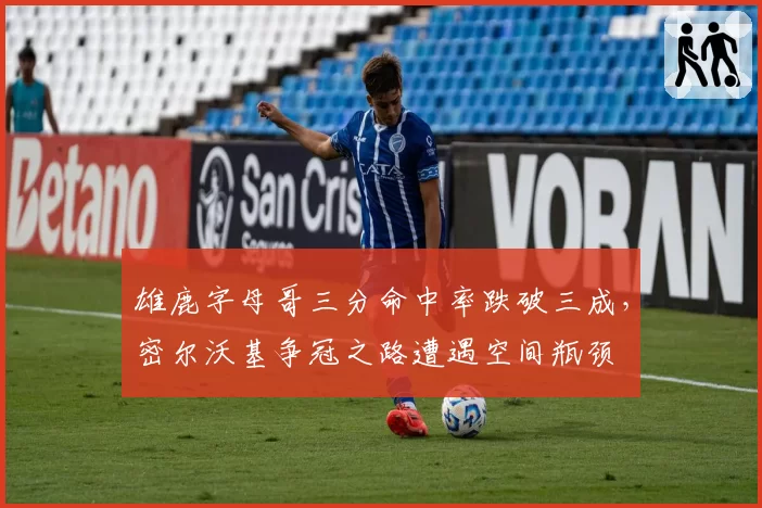 雄鹿字母哥三分命中率跌破三成，密尔沃基争冠之路遭遇空间瓶颈