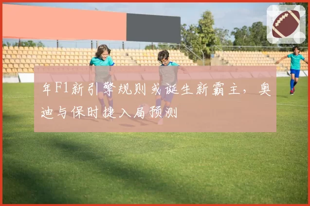 年F1新引擎规则或诞生新霸主，奥迪与保时捷入局预测