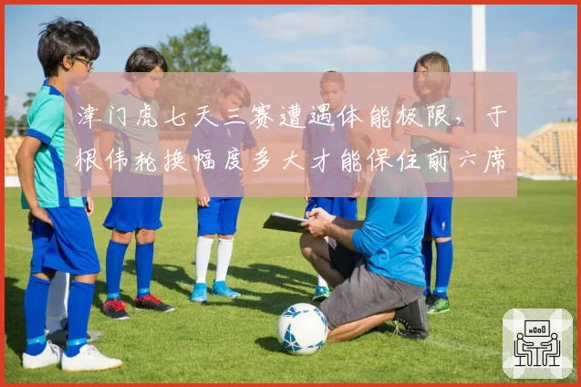 津门虎七天三赛遭遇体能极限，于根伟轮换幅度多大才能保住前六席位？