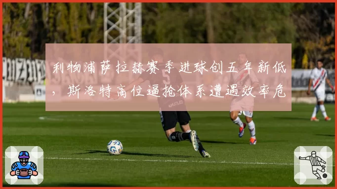 利物浦萨拉赫赛季进球创五年新低，斯洛特高位逼抢体系遭遇效率危机