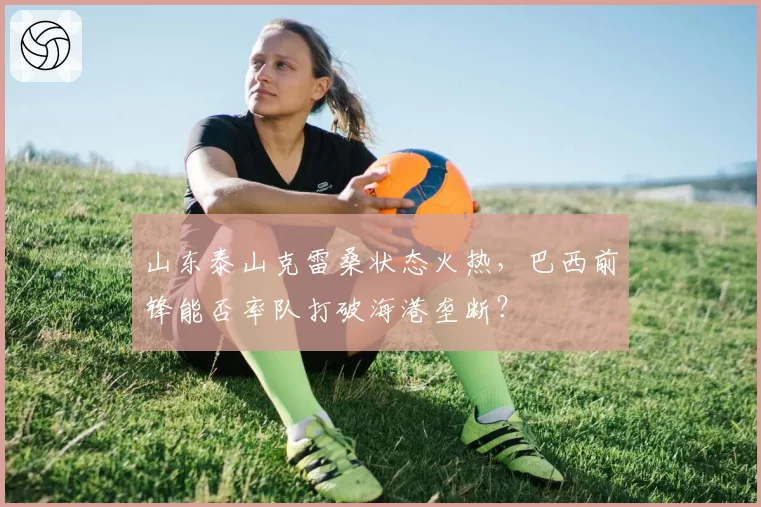 山东泰山克雷桑状态火热,巴西前锋能否率队打破海港垄断?
